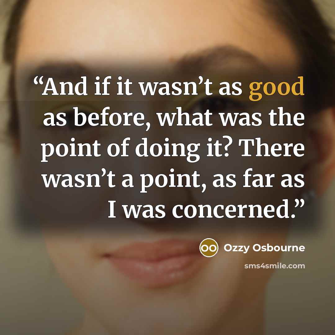 “And if it wasn’t as good as before, what was the point of doing it? There wasn’t a point, as far as I was concerned.” quote by Ozzy Osbourne