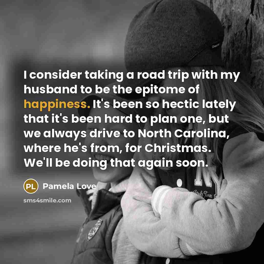 “I consider taking a road trip with my husband to be the epitome of happiness. It's been so hectic lately that it's been hard to plan one, but we always drive to North Carolina, where he's from, for Christmas. We'll be doing that again soon.” quote by Pamela Love