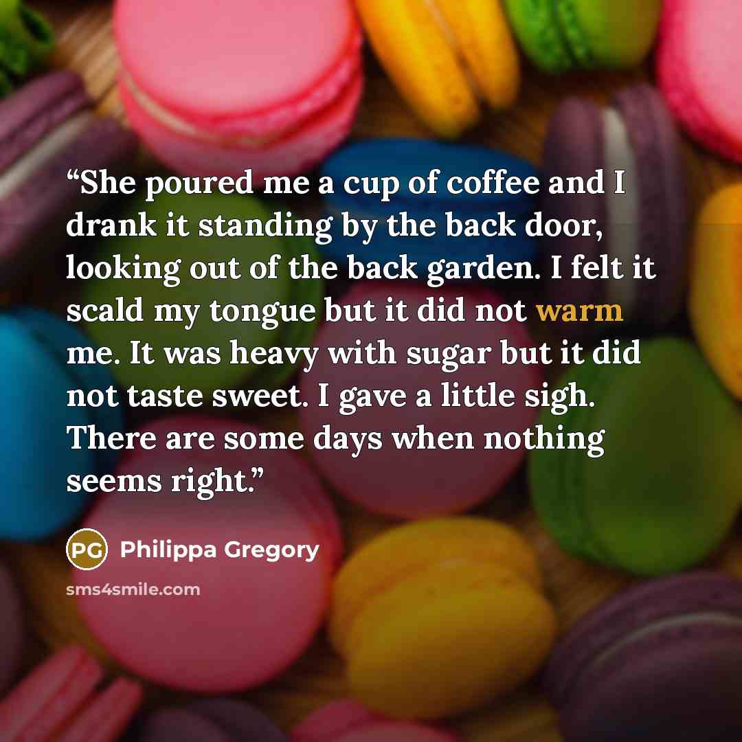 “She poured me a cup of coffee and I drank it standing by the back door, looking out of the back garden. I felt it scald my tongue but it did not warm me. It was heavy with sugar but it did not taste sweet. I gave a little sigh. There are some days when nothing seems right.” quote by Philippa Gregory