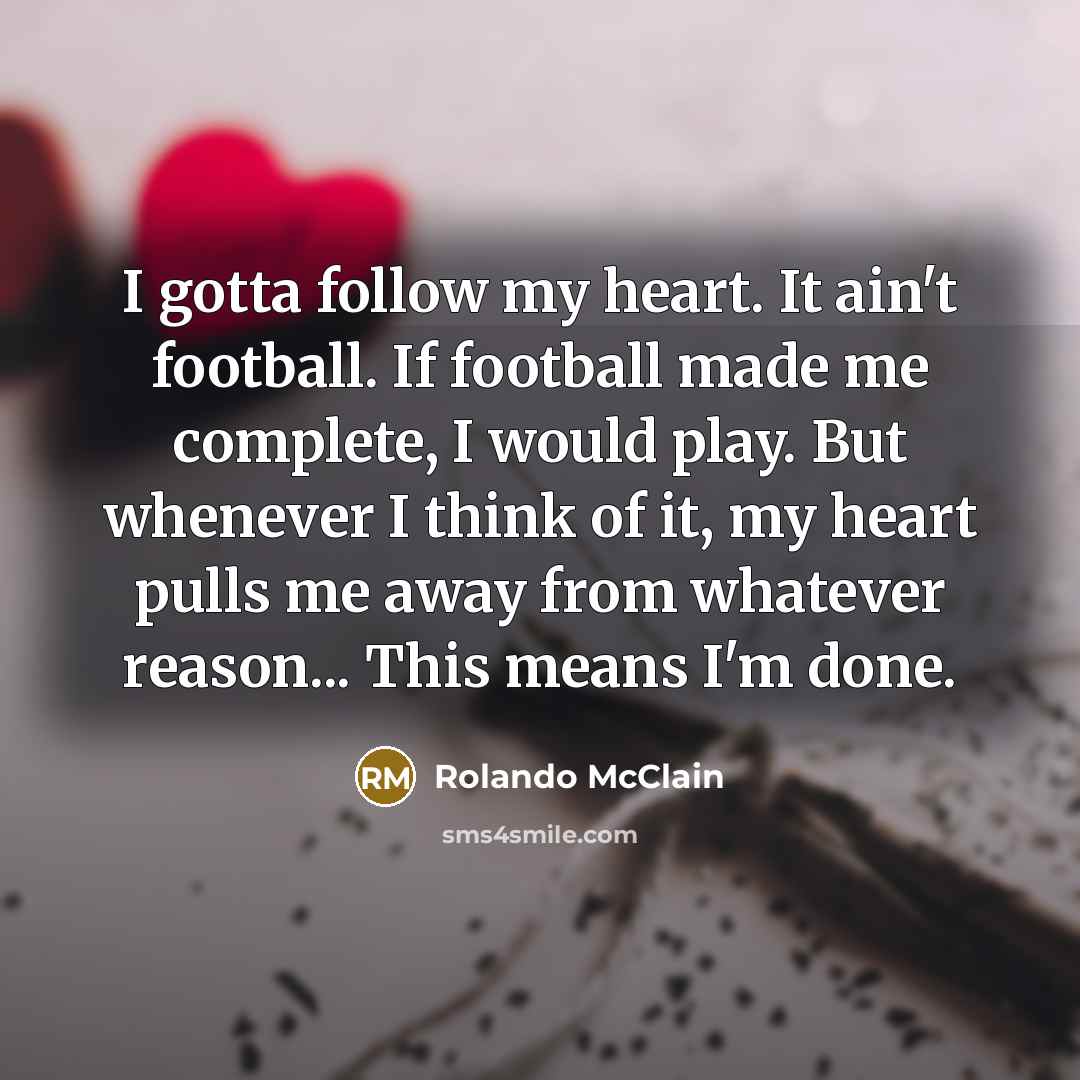 “I gotta follow my heart. It ain't football. If football made me complete, I would play. But whenever I think of it, my heart pulls me away from whatever reason... This means I'm done.” quote by Rolando McClain