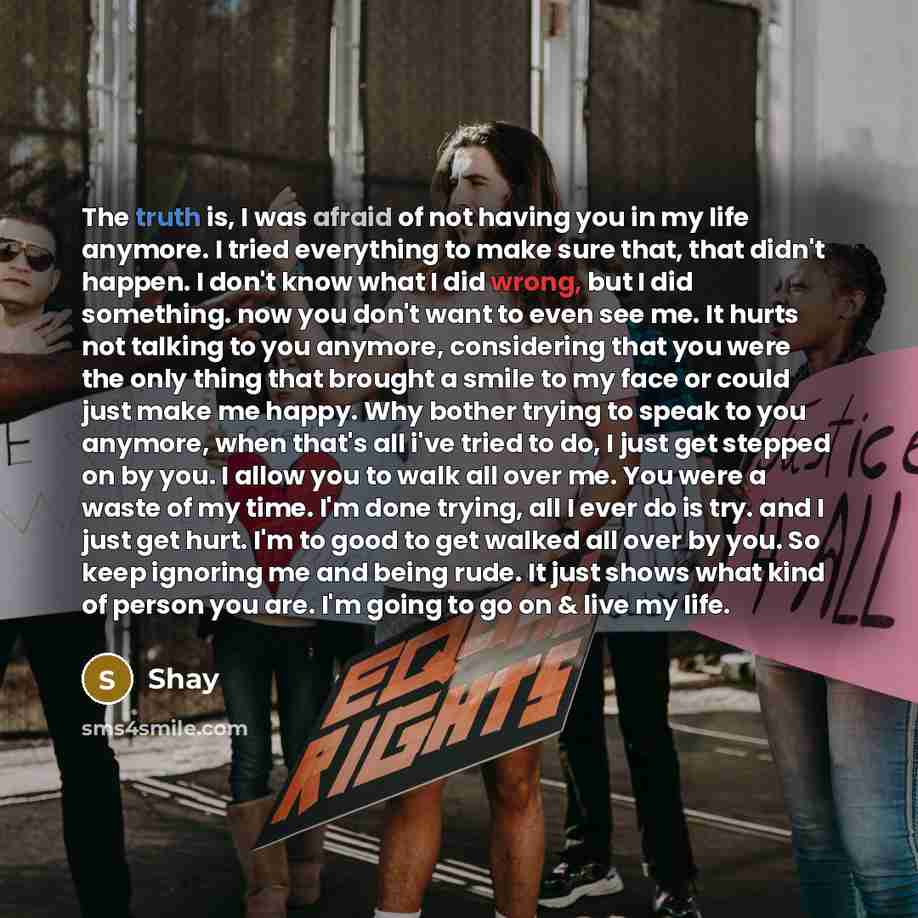 “The truth is, I was afraid of not having you in my life anymore. I tried everything to make sure that, that didn't happen. I don't know what I did wrong, but I did something. now you don't want to even see me. It hurts not talking to you anymore, considering that you were the only thing that…” quote by Shay