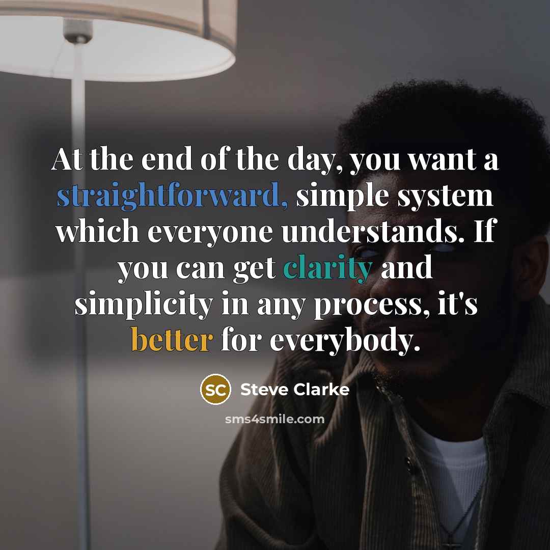 “At the end of the day, you want a straightforward, simple system which everyone understands. If you can get clarity and simplicity in any process, it's better for everybody.” quote by Steve Clarke
