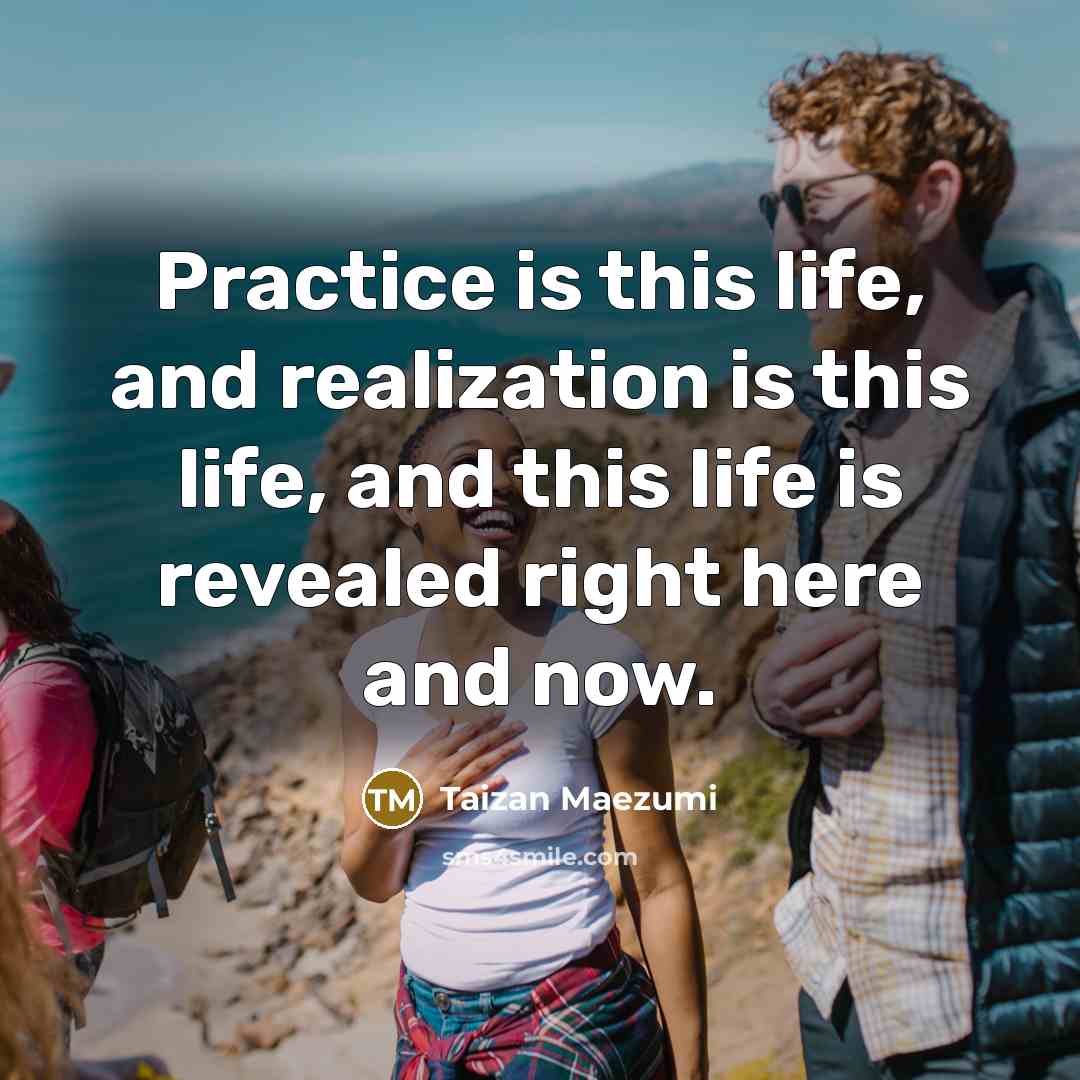 “Practice is this life, and realization is this life, and…” quote by Taizan Maezumi