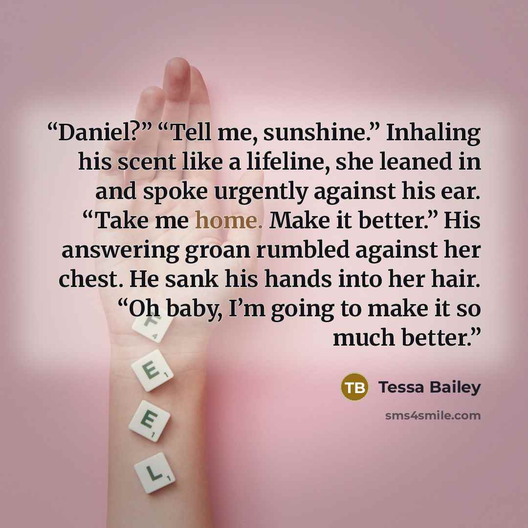 “Daniel?” “Tell me, sunshine.” Inhaling his scent like a lifeline, she leaned in and spoke urgently against his ear. “Take me home. Make it better.” His answering groan rumbled against her chest. He sank his hands into her hair. “Oh baby, I’m going to make it so much better.” quote by Tessa Bailey