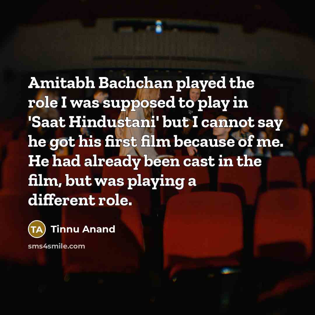 “Amitabh Bachchan played the role I was supposed to play in 'Saat Hindustani' but I cannot say he got his first film because of me. He had already been cast in the film, but was playing a different role.” quote by Tinnu Anand
