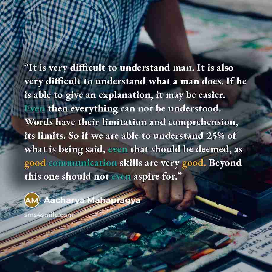 “It is very difficult to understand man. It is also very difficult to understand what a man does. If he is able to give an explanation, it may be easier. Even then everything can not be understood. Words have their limitation and comprehension, its limits. So if we are able to understand 25% of…” quote by Aacharya Mahapragya