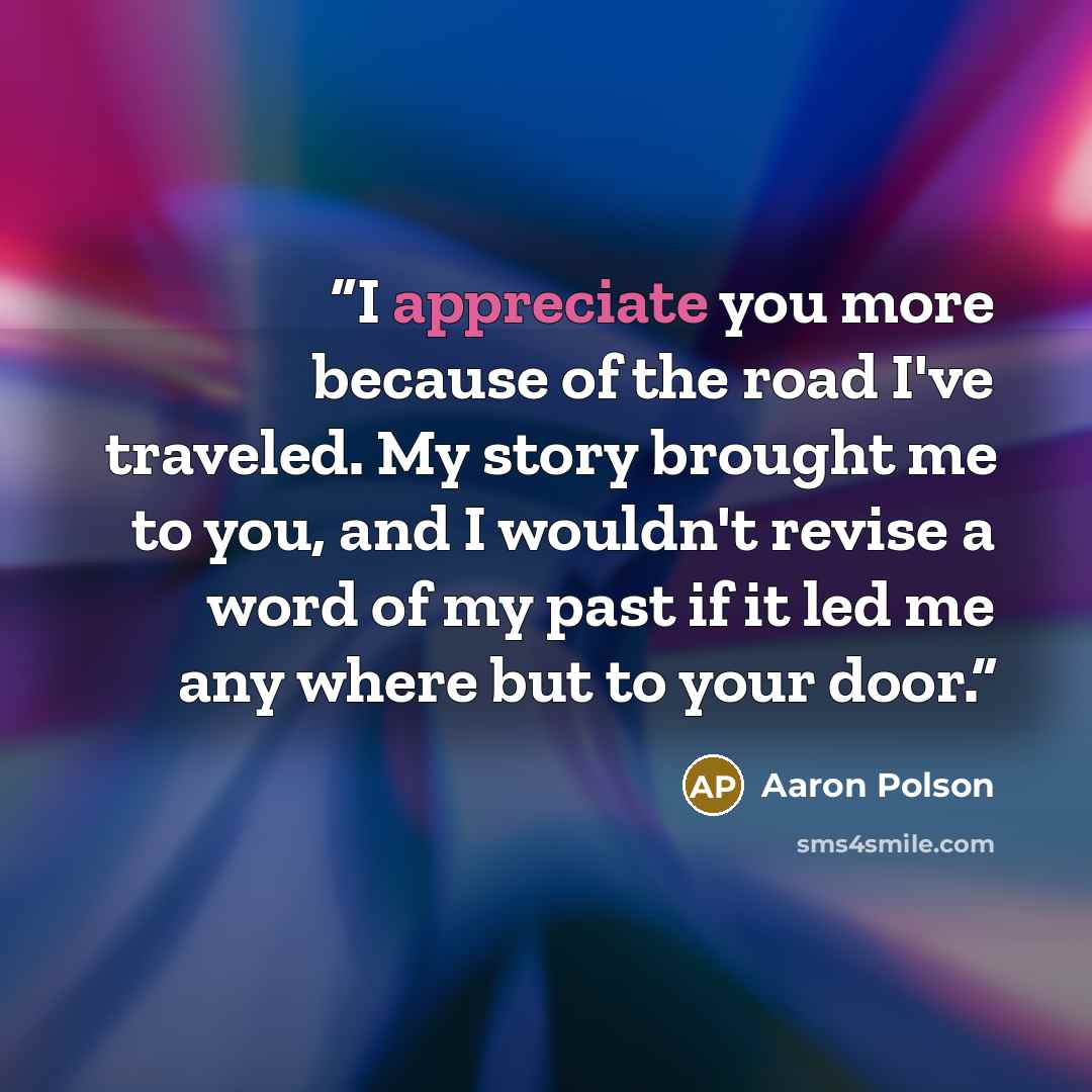 “I appreciate you more because of the road I've traveled. My story brought me to you, and I wouldn't revise a word of my past if it led me any where but to your door.” quote by Aaron Polson