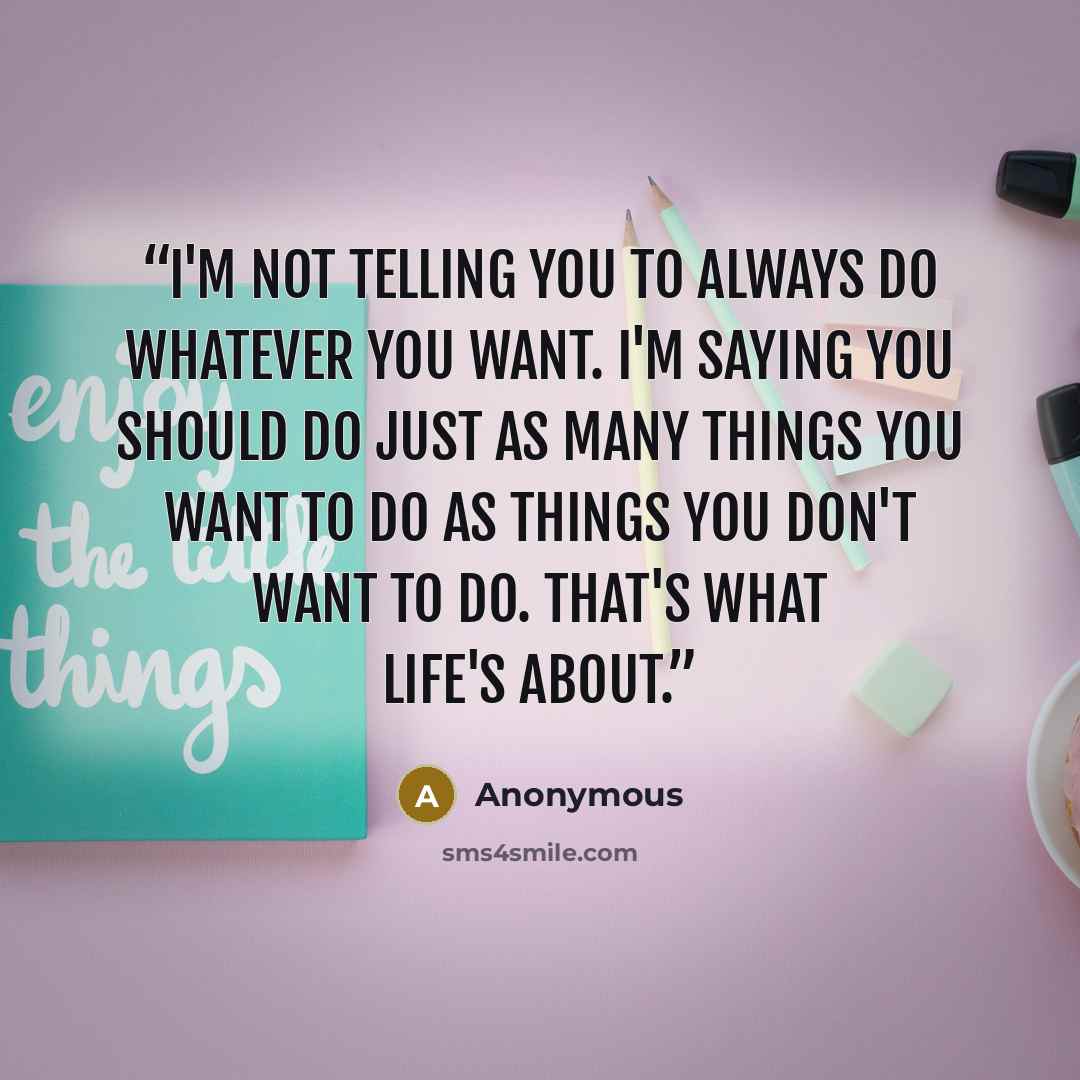 “I'm not telling you to always do whatever you want. I'm saying you should do just as many things you want to do as things you don't want to do. That's what life's about.” quote by Anonymous