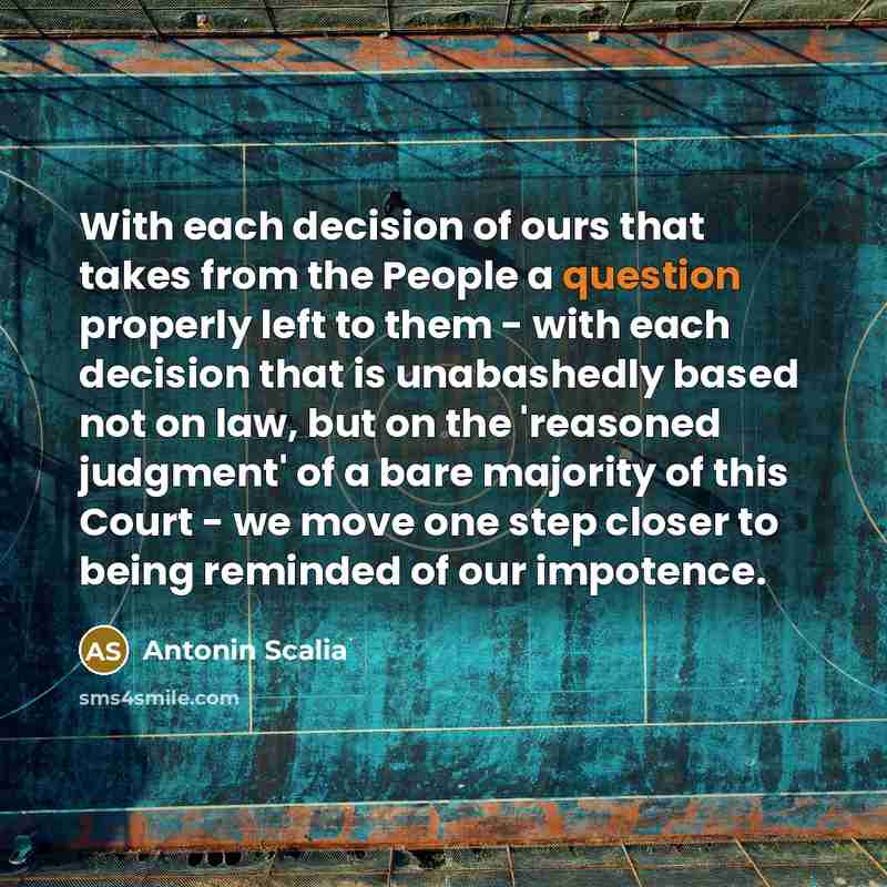 “With each decision of ours that takes from the People a question properly left to them - with each decision that is unabashedly based not on law, but on the 'reasoned judgment' of a bare majority of this Court - we move one step closer to being reminded of our impotence.” quote by Antonin Scalia