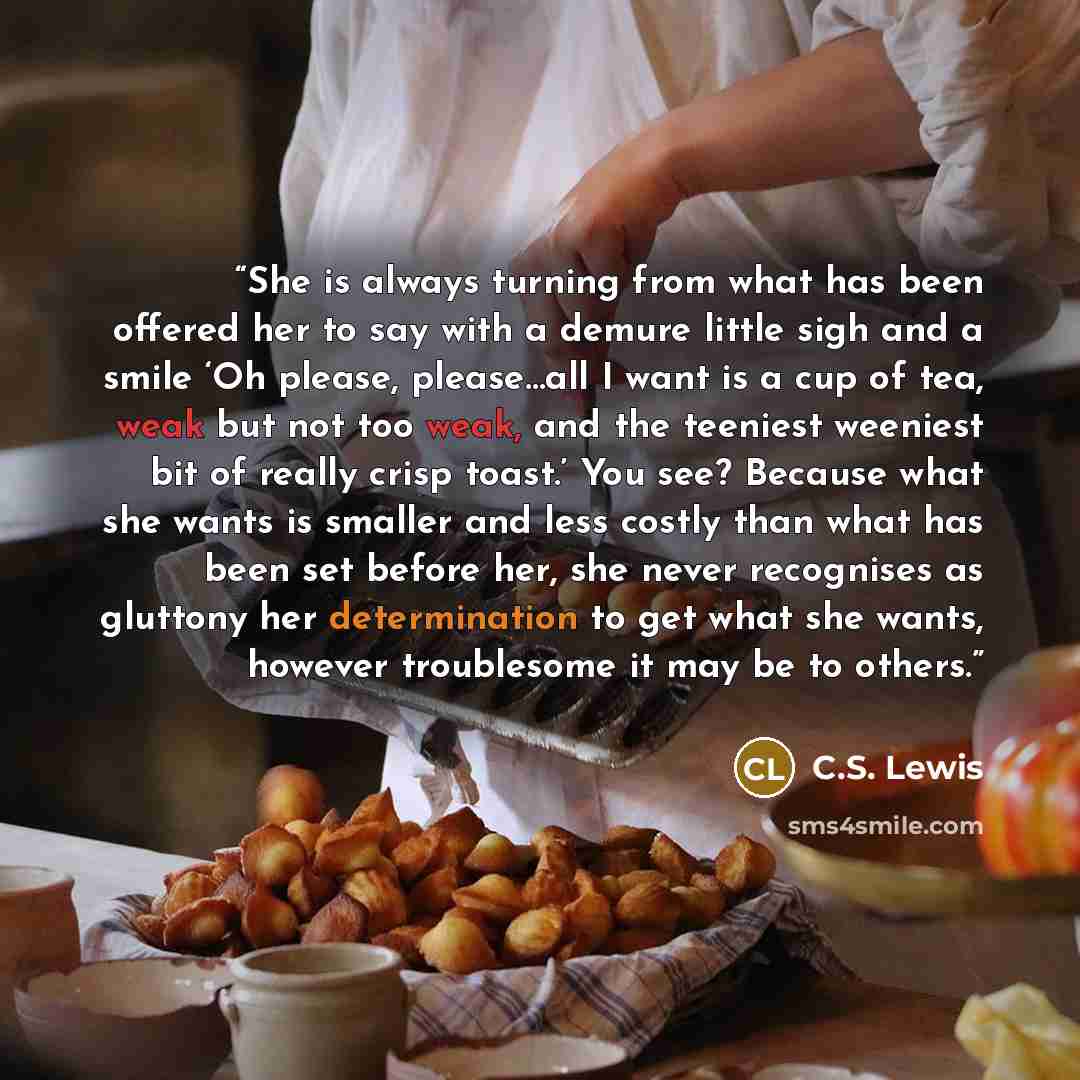 “She is always turning from what has been offered her to say with a demure little sigh and a smile ‘Oh please, please…all I want is a cup of tea, weak but not too weak, and the teeniest weeniest bit of really crisp toast.’ You see? Because what she wants is smaller and less costly than what has…” quote by C.S. Lewis