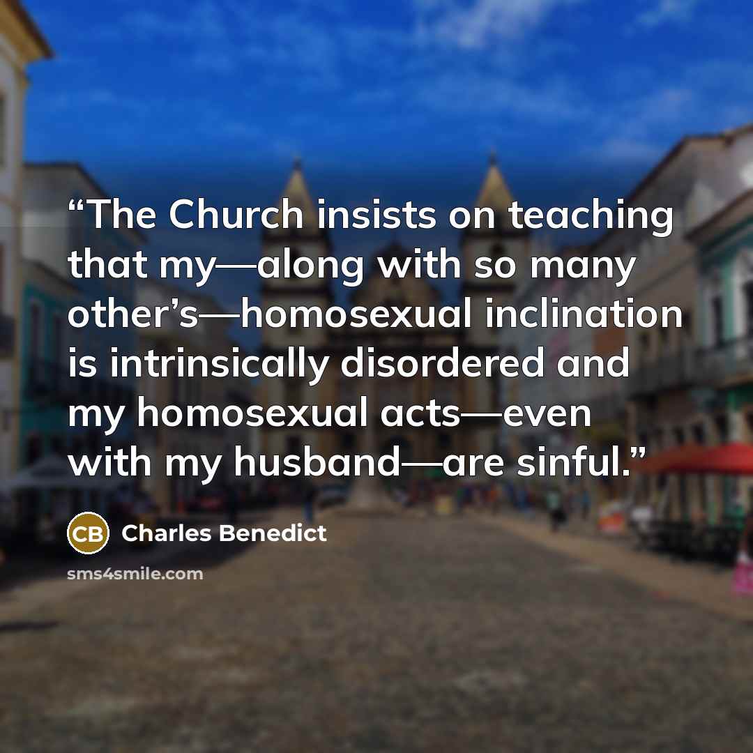 “The Church insists on teaching that my—along with so many other’s—homosexual inclination is intrinsically disordered and my homosexual acts—even with my husband—are sinful.” quote by Charles Benedict