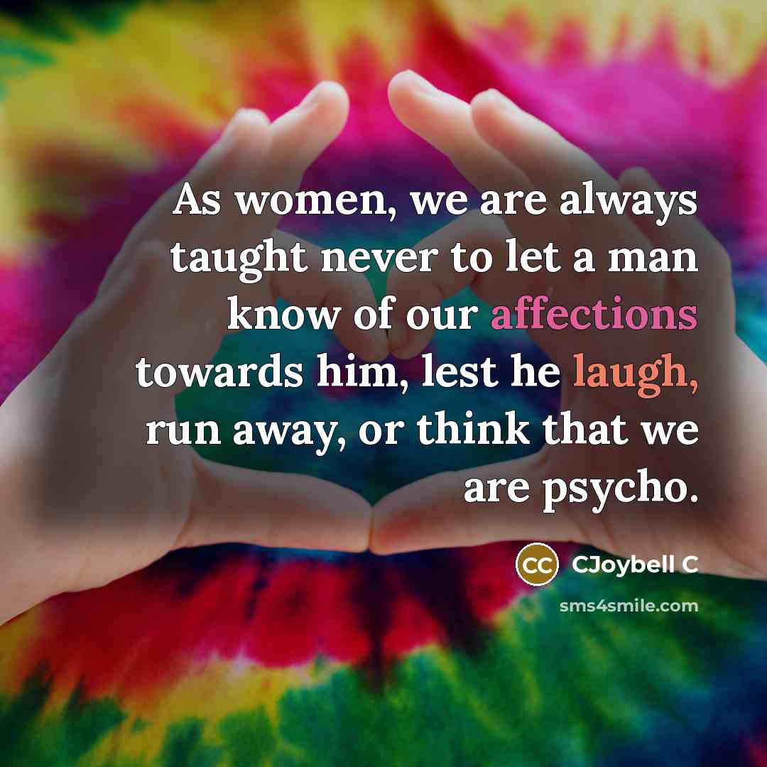 “As women, we are always taught never to let a man know of our affections towards him, lest he laugh, run away, or think that we are psycho.” quote by CJoybell C