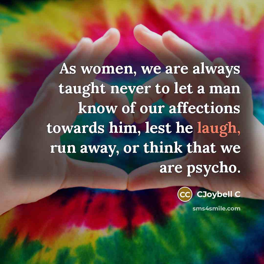“As women, we are always taught never to let a man know of our affections towards him, lest he laugh, run away, or think that we are psycho.” quote by CJoybell C