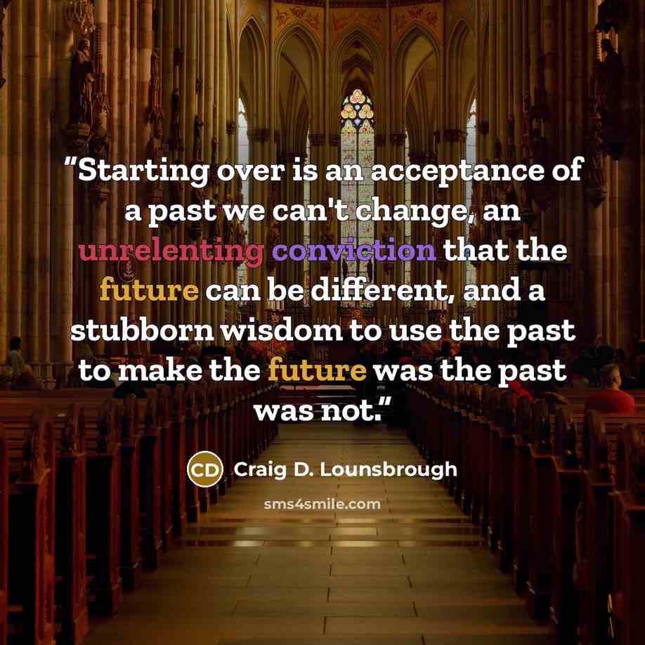 “Starting over is an acceptance of a past we can't change, an unrelenting conviction that the future can be different, and a stubborn wisdom to use the past to make the future was the past was not.” quote by Craig D. Lounsbrough