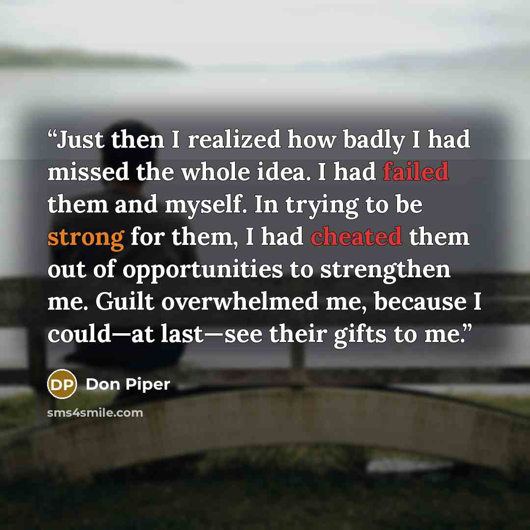 “Just then I realized how badly I had missed the whole idea. I had failed them and myself. In trying to be strong for them, I had cheated them out of opportunities to strengthen me. Guilt overwhelmed me, because I could—at last—see their gifts to me.” quote by Don Piper