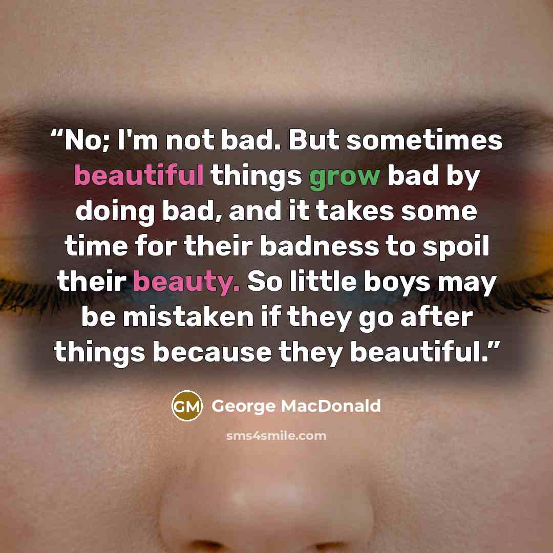 “No; I'm not bad. But sometimes beautiful things grow bad by doing bad, and it takes some time for their badness to spoil their beauty. So little boys may be mistaken if they go after things because they beautiful.” quote by George MacDonald