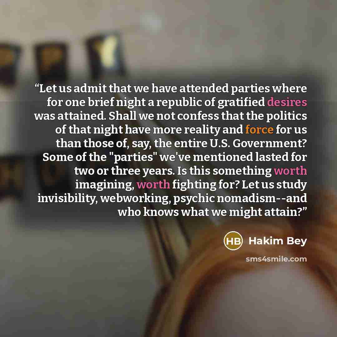 “Let us admit that we have attended parties where for one brief night a republic of gratified desires was attained. Shall we not confess that the politics of that night have more reality and force for us than those of, say, the entire U.S. Government? Some of the "parties" we've mentioned lasted…” quote by Hakim Bey