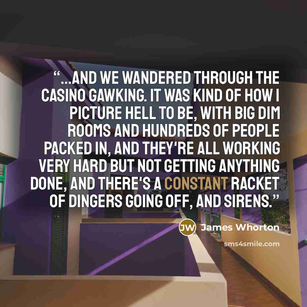 “...and we wandered through the casino gawking. It was kind of how I picture hell to be, with big dim rooms and hundreds of people packed in, and they're all working very hard but not getting anything done, and there's a constant racket of dingers going off, and sirens.” quote by James Whorton