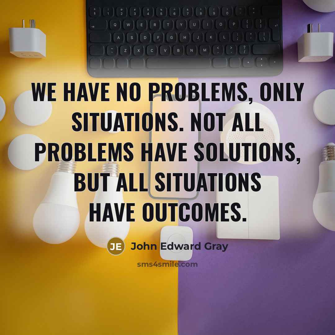 “We have no problems, only situations. Not all problems have solutions, but all situations have outcomes.” quote by John Edward Gray