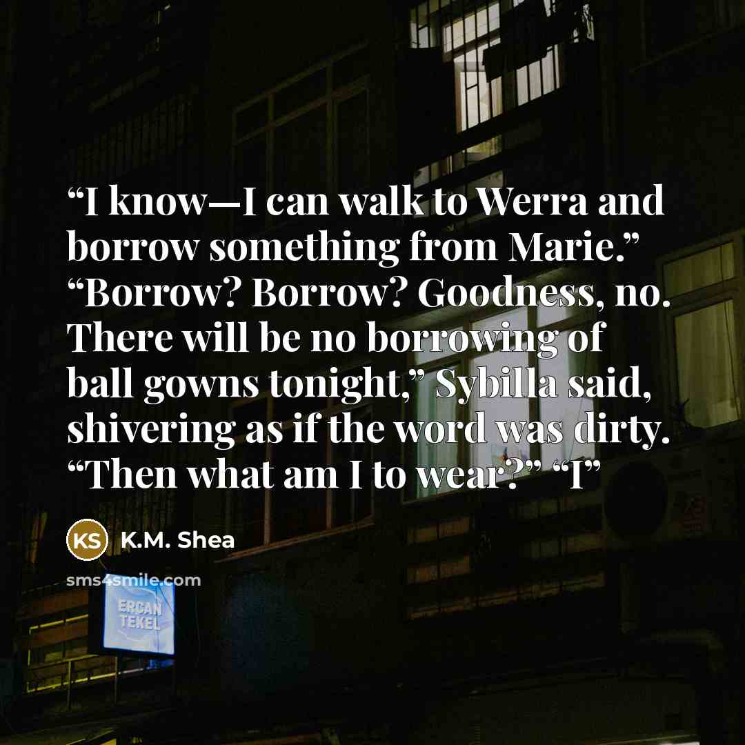 “I know—I can walk to Werra and borrow something from Marie.” “Borrow? Borrow? Goodness, no. There will be no borrowing of ball gowns tonight,” Sybilla said, shivering as if the word was dirty. “Then what am I to wear?” “I” quote by K.M. Shea