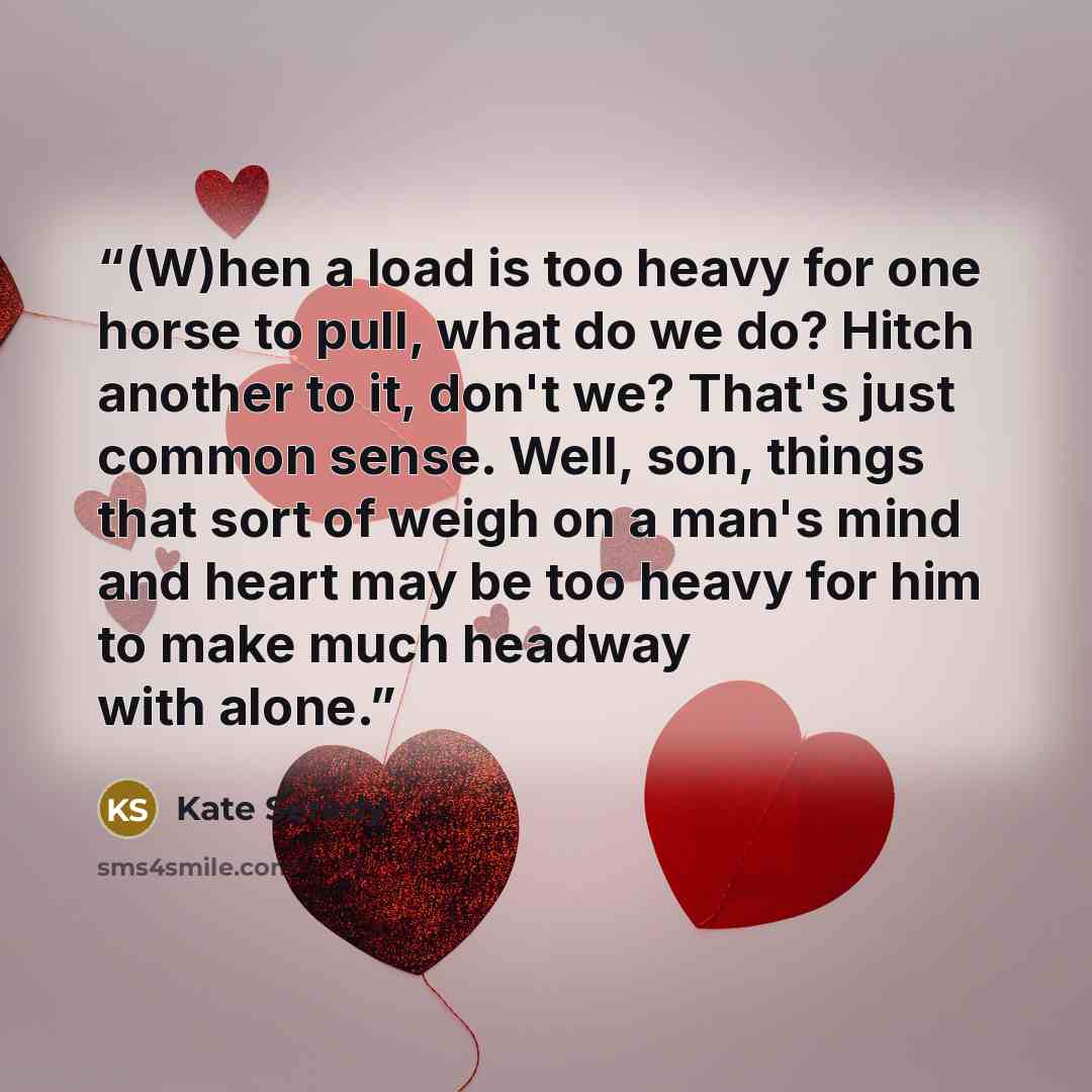 “(W)hen a load is too heavy for one horse to pull, what do we do? Hitch another to it, don't we? That's just common sense. Well, son, things that sort of weigh on a man's mind and heart may be too heavy for him to make much headway with alone.” quote by Kate Seredy