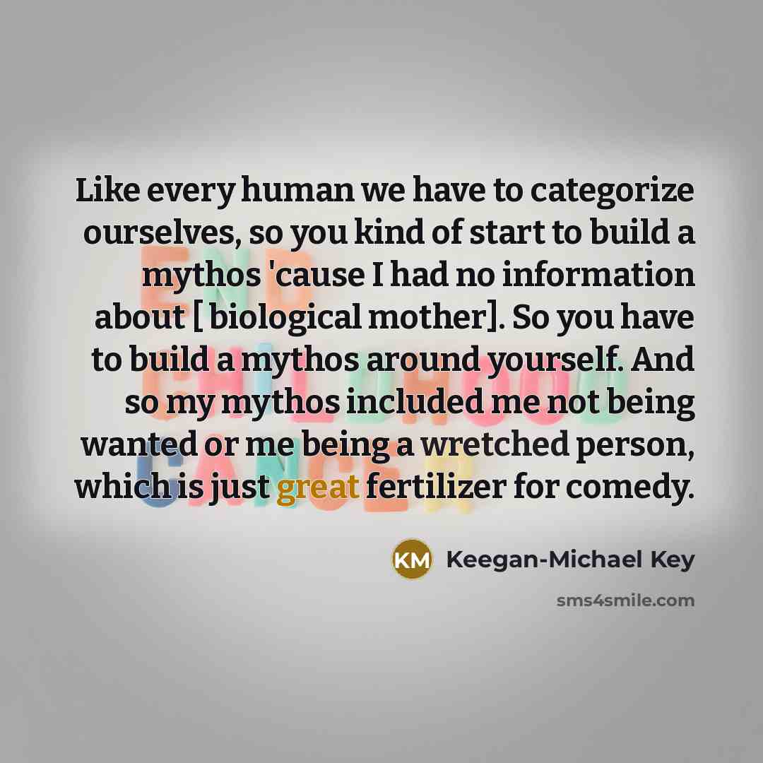 “Like every human we have to categorize ourselves, so you kind of start to build a mythos 'cause I had no information about [ biological mother]. So you have to build a mythos around yourself. And so my mythos included me not being wanted or me being a wretched person, which is just great…” quote by Keegan-Michael Key