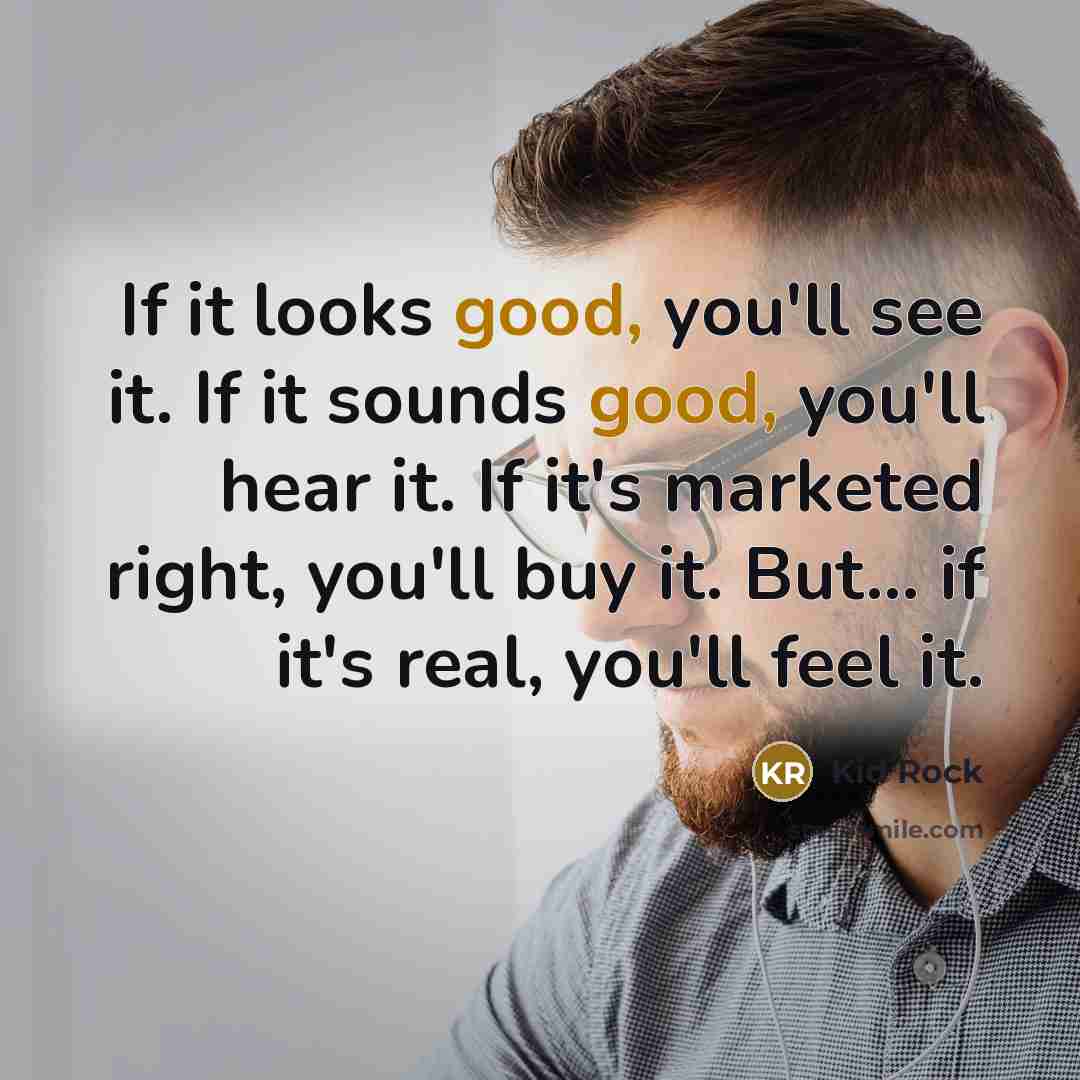 “If it looks good, you'll see it. If it sounds good, you'll hear it. If it's marketed right, you'll buy it. But... if it's real, you'll feel it.” quote by Kid Rock