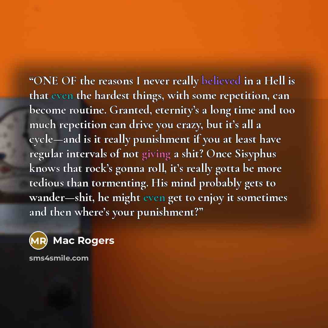 “ONE OF the reasons I never really believed in a Hell is that even the hardest things, with some repetition, can become routine. Granted, eternity’s a long time and too much repetition can drive you crazy, but it’s all a cycle—and is it really punishment if you at least have regular intervals of…” quote by Mac Rogers