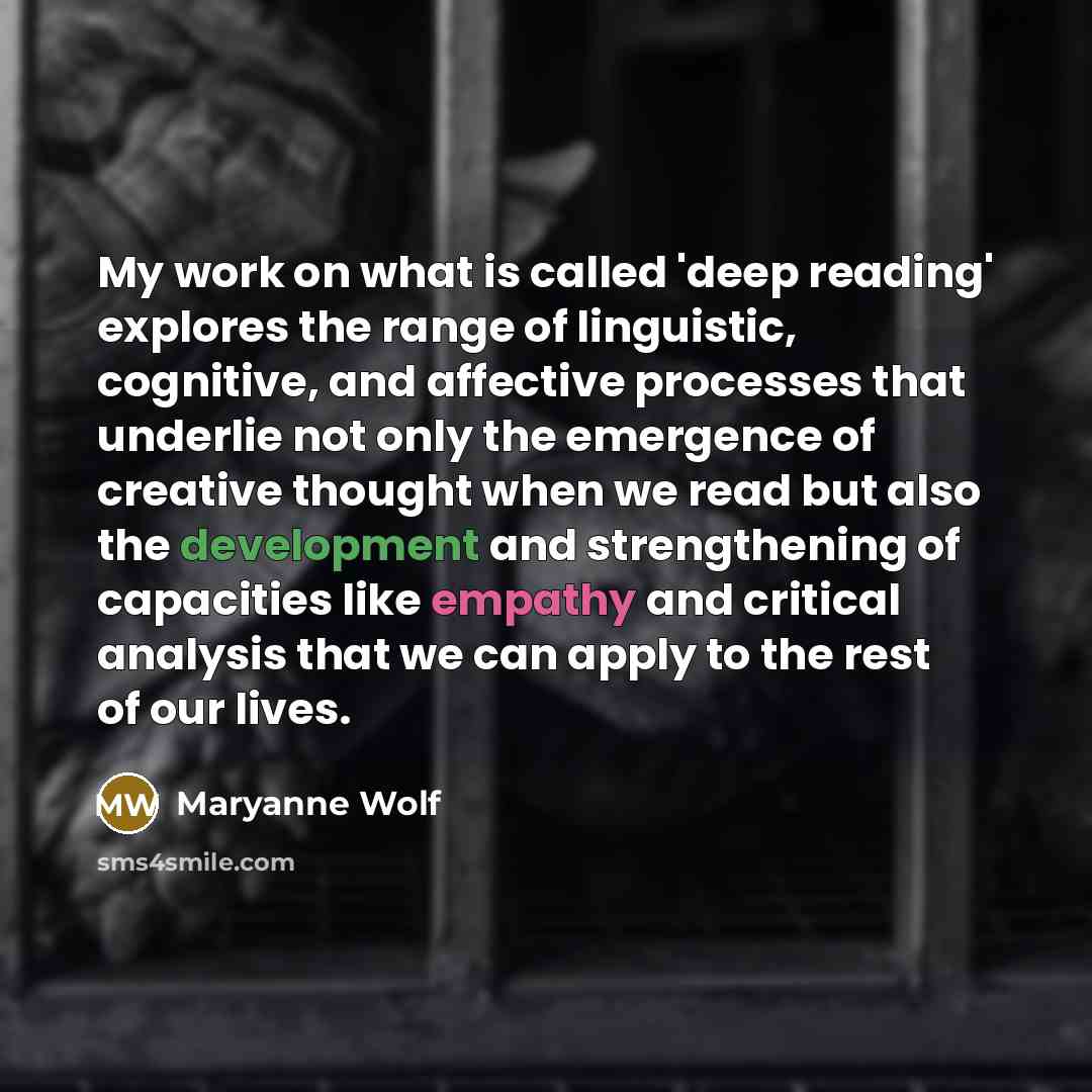 “My work on what is called 'deep reading' explores the range of linguistic, cognitive, and affective processes that underlie not only the emergence of creative thought when we read but also the development and strengthening of capacities like empathy and critical analysis that we can apply to the…” quote by Maryanne Wolf