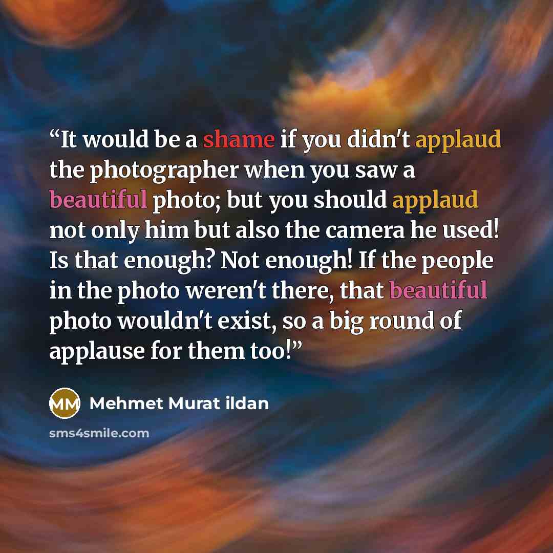“It would be a shame if you didn't applaud the photographer when you saw a beautiful photo; but you should applaud not only him but also the camera he used! Is that enough? Not enough! If the people in the photo weren't there, that beautiful photo wouldn't exist, so a big round of applause for them…” quote by Mehmet Murat ildan