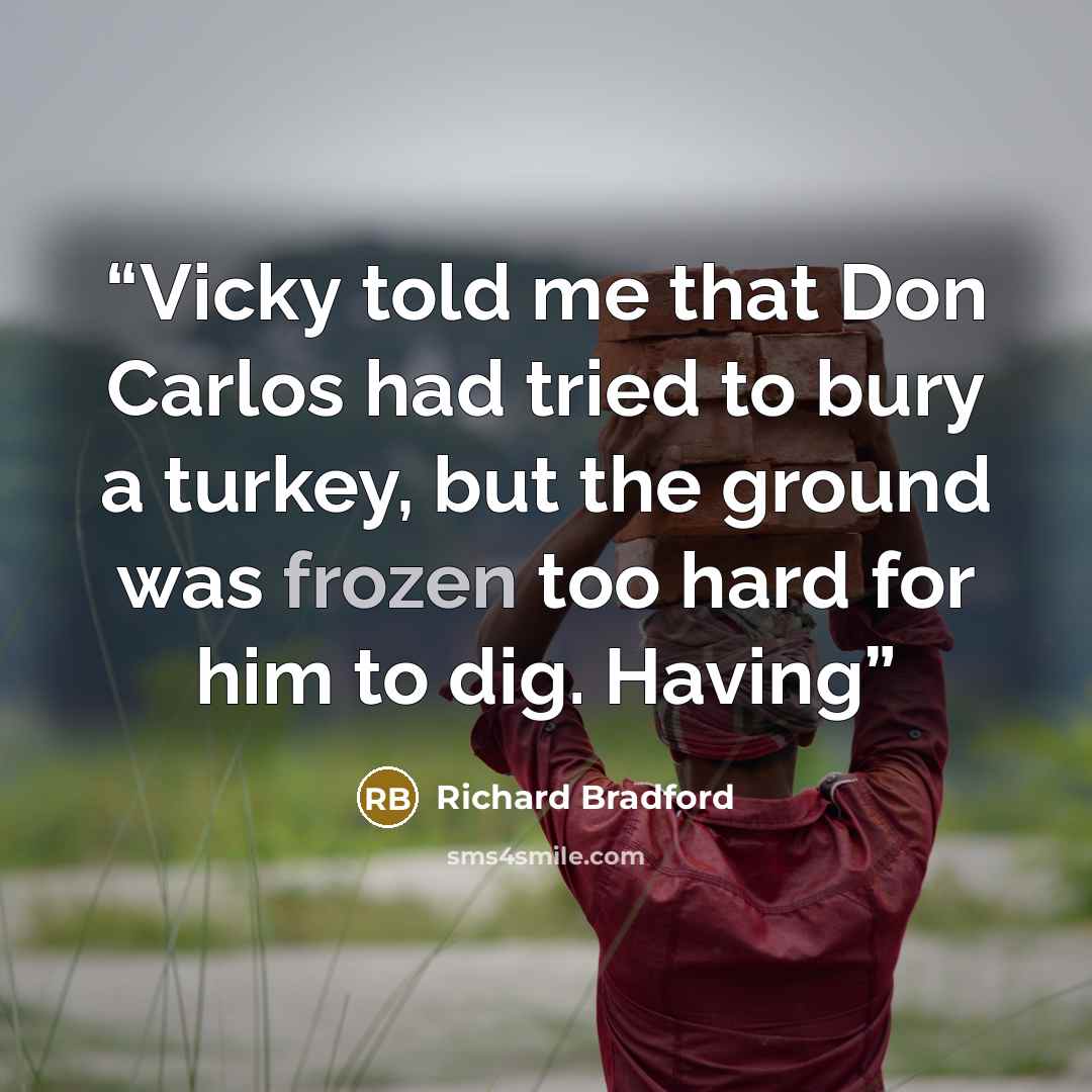 “Vicky told me that Don Carlos had tried to bury a turkey, but the ground was frozen too hard for him to dig. Having” quote by Richard Bradford