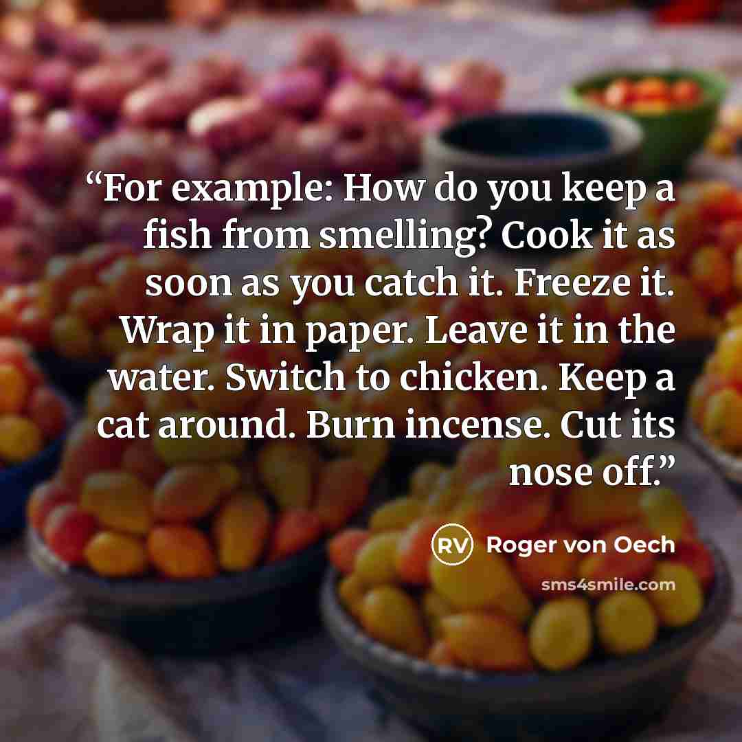 “For example: How do you keep a fish from smelling? Cook it as soon as you catch it. Freeze it. Wrap it in paper. Leave it in the water. Switch to chicken. Keep a cat around. Burn incense. Cut its nose off.” quote by Roger Von Oech