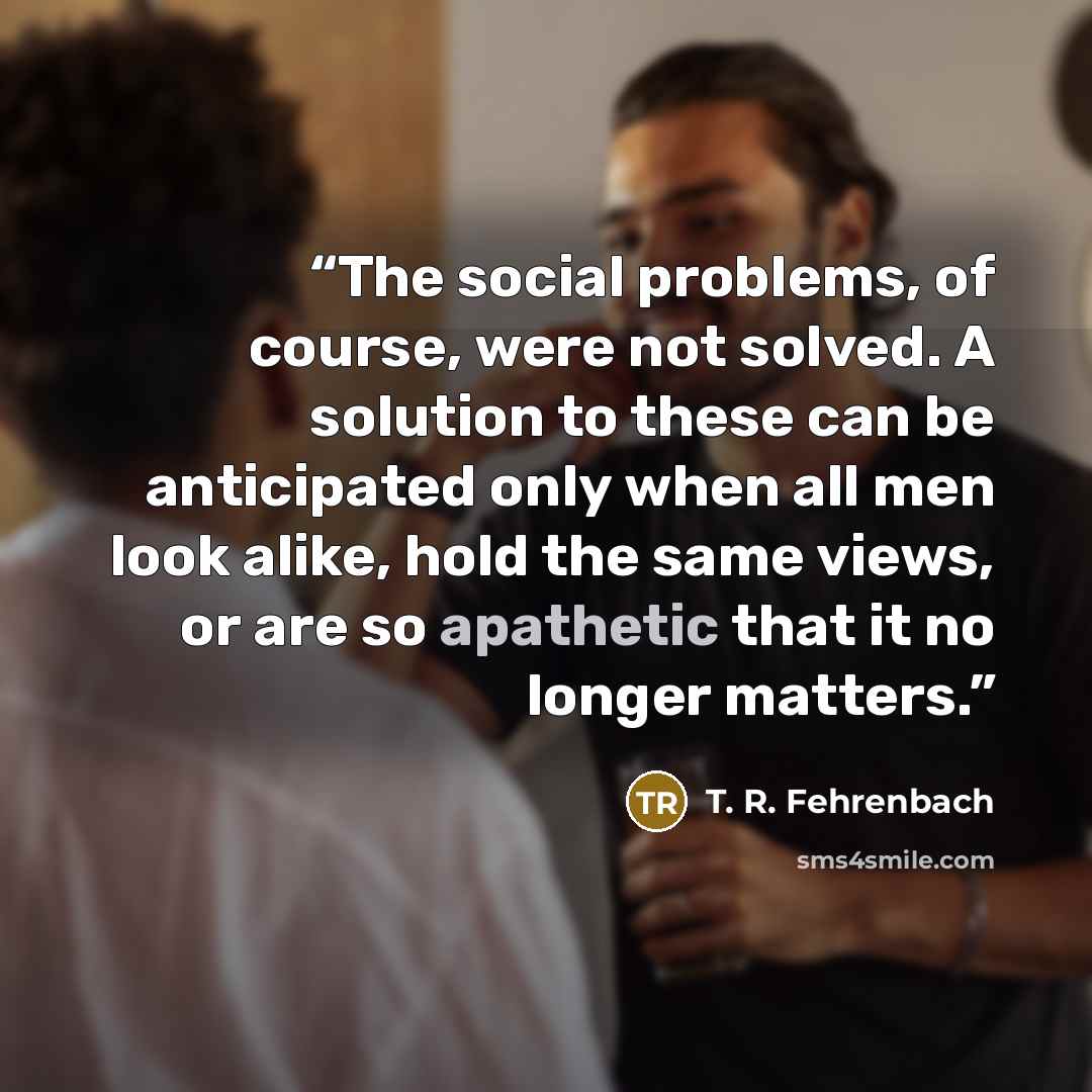 “The social problems, of course, were not solved. A solution to these can be anticipated only when all men look alike, hold the same views, or are so apathetic that it no longer matters.” quote by T. R. Fehrenbach