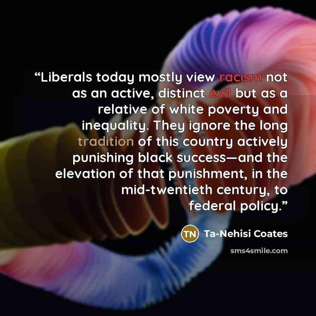 “Liberals today mostly view racism not as an active, distinct evil but as a relative of white poverty and inequality. They ignore the long tradition of this country actively punishing black success—and the elevation of that punishment, in the mid-twentieth century, to federal policy.” quote by Ta-Nehisi Coates