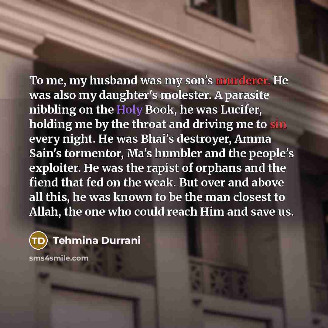 “To me, my husband was my son's murderer. He was also my daughter's molester. A parasite nibbling on the Holy Book, he was Lucifer, holding me by the throat and driving me to sin every night. He was Bhai's destroyer, Amma Sain's tormentor, Ma's humbler and the people's exploiter. He was the rapist…” quote by Tehmina Durrani
