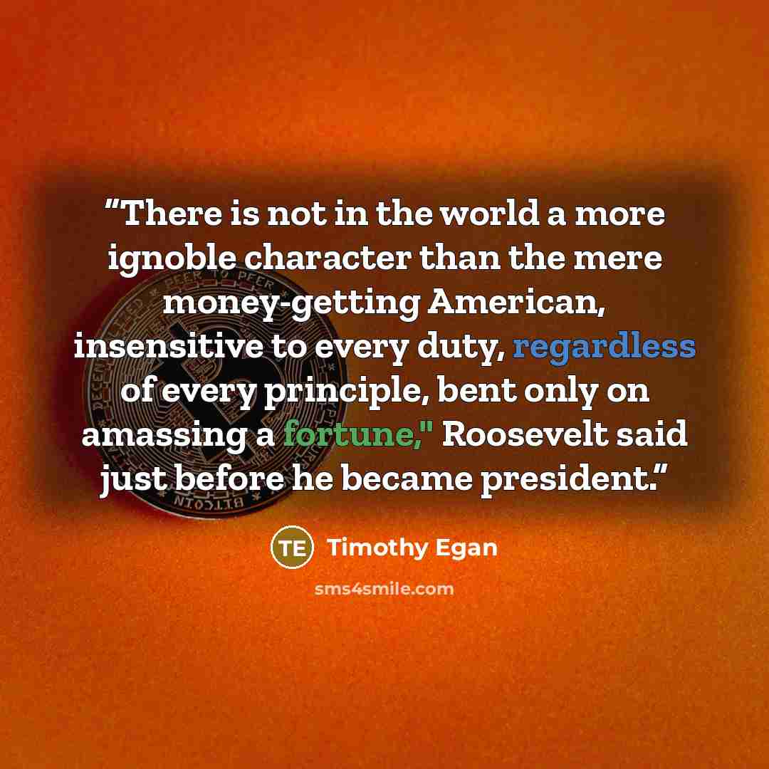 “There is not in the world a more ignoble character than the mere money-getting American, insensitive to every duty, regardless of every principle, bent only on amassing a fortune," Roosevelt said just before he became president.” quote by Timothy Egan