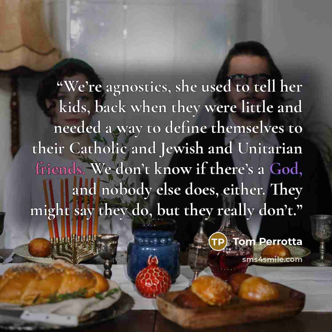 “We’re agnostics, she used to tell her kids, back when they were little and needed a way to define themselves to their Catholic and Jewish and Unitarian friends. We don’t know if there’s a God, and nobody else does, either. They might say they do, but they really don’t.” quote by Tom Perrotta