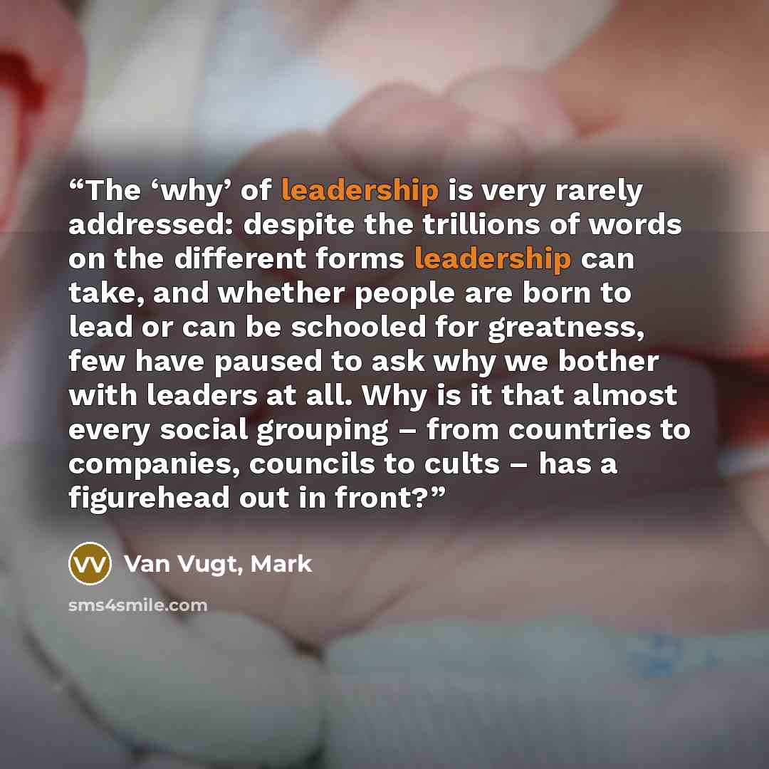 “The ‘why’ of leadership is very rarely addressed: despite the trillions of words on the different forms leadership can take, and whether people are born to lead or can be schooled for greatness, few have paused to ask why we bother with leaders at all. Why is it that almost every social grouping –…” quote by Van Vugt, Mark