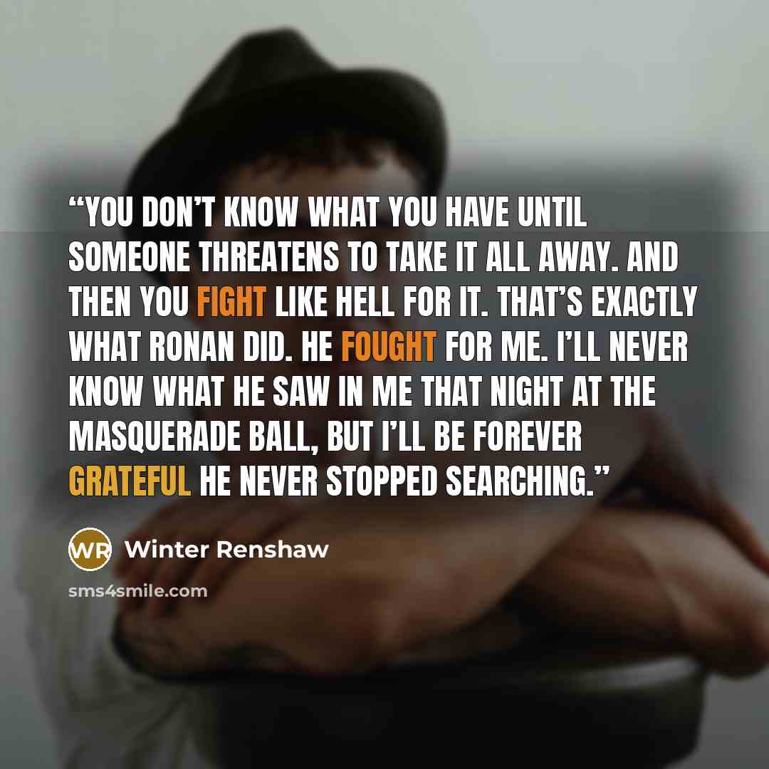 “You don’t know what you have until someone threatens to take it all away. And then you fight like hell for it. That’s exactly what Ronan did. He fought for me. I’ll never know what he saw in me that night at the masquerade ball, but I’ll be forever grateful he never stopped searching.” quote by Winter Renshaw