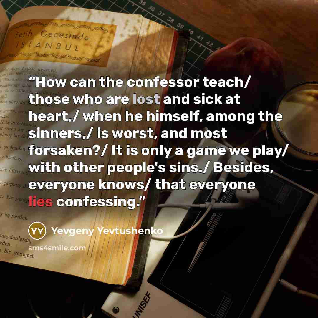 “How can the confessor teach/ those who are lost and sick at heart,/ when he himself, among the sinners,/ is worst, and most forsaken?/ It is only a game we play/ with other people's sins./ Besides, everyone knows/ that everyone lies confessing.” quote by Yevgeny Yevtushenko