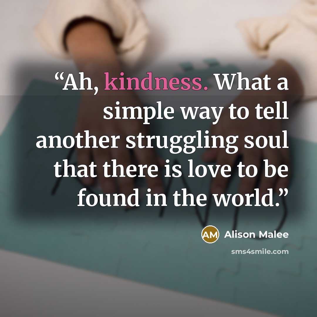 “Ah, kindness. What a simple way to tell another struggling soul that there is love to be found in the world.” quote by Alison Malee