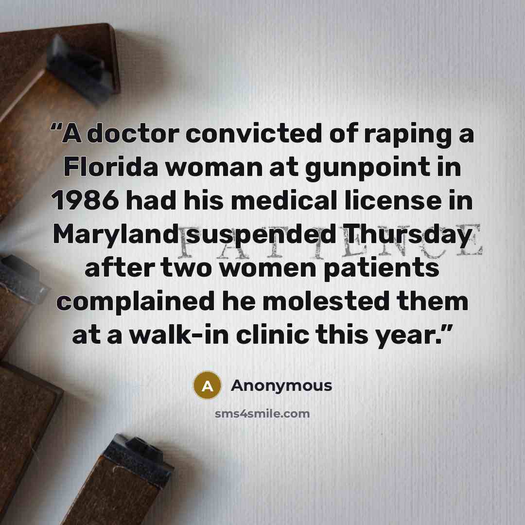 “A doctor convicted of raping a Florida woman at gunpoint in 1986 had his medical license in Maryland suspended Thursday after two women patients complained he molested them at a walk-in clinic this year.” quote by Anonymous