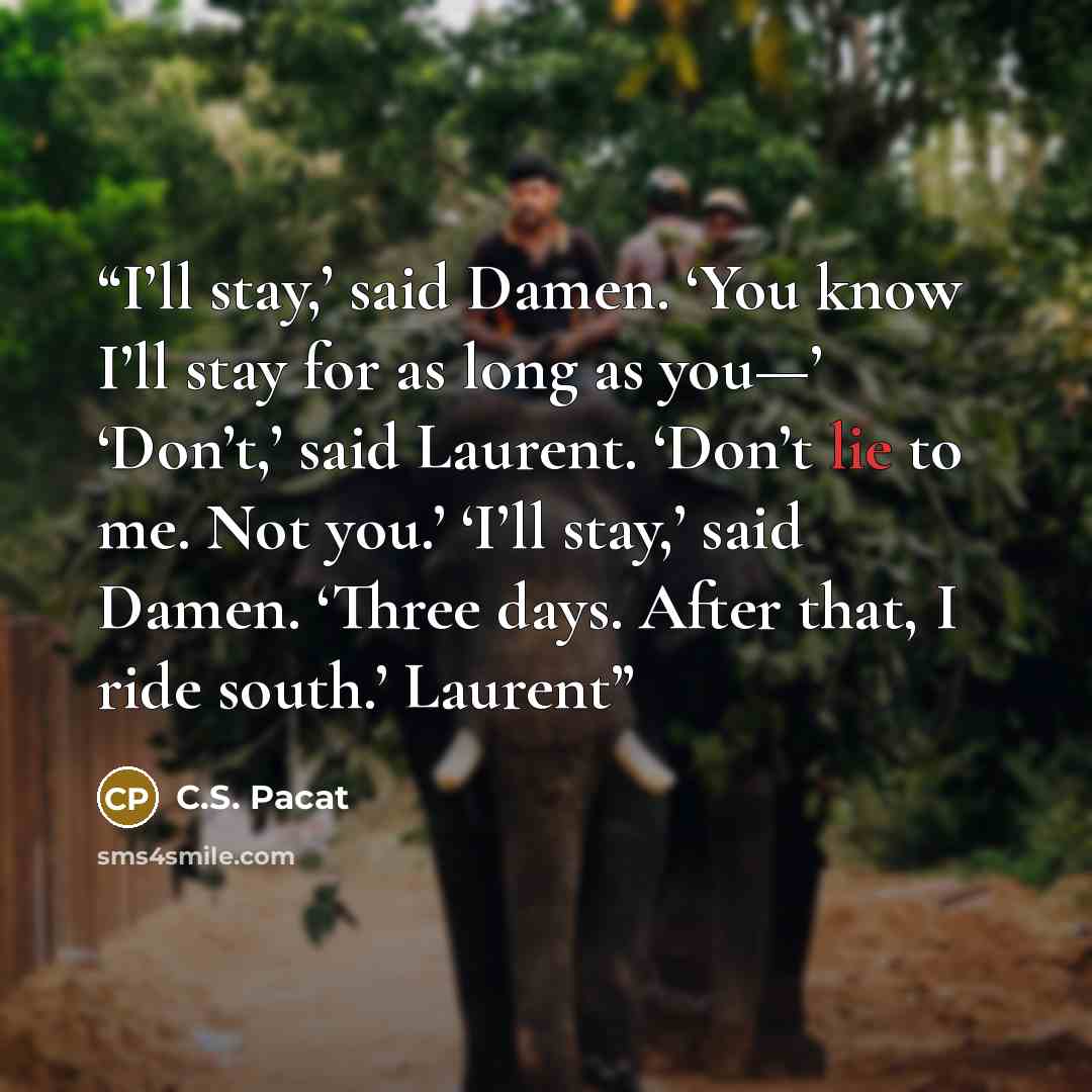“I’ll stay,’ said Damen. ‘You know I’ll stay for as long as you—’ ‘Don’t,’ said Laurent. ‘Don’t lie to me. Not you.’ ‘I’ll stay,’ said Damen. ‘Three days. After that, I ride south.’ Laurent” quote by C.S. Pacat