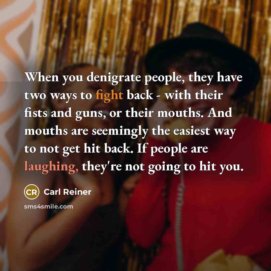“When you denigrate people, they have two ways to fight back - with their fists and guns, or their mouths. And mouths are seemingly the easiest way to not get hit back. If people are laughing, they're not going to hit you.” quote by Carl Reiner