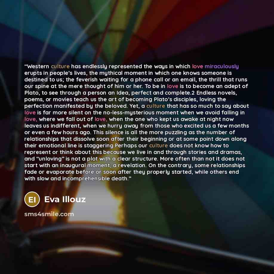 “Western culture has endlessly represented the ways in which love miraculously erupts in people’s lives, the mythical moment in which one knows someone is destined to us; the feverish waiting for a phone call or an email, the thrill that runs our spine at the mere thought of him or her. To be in…” quote by Eva Illouz
