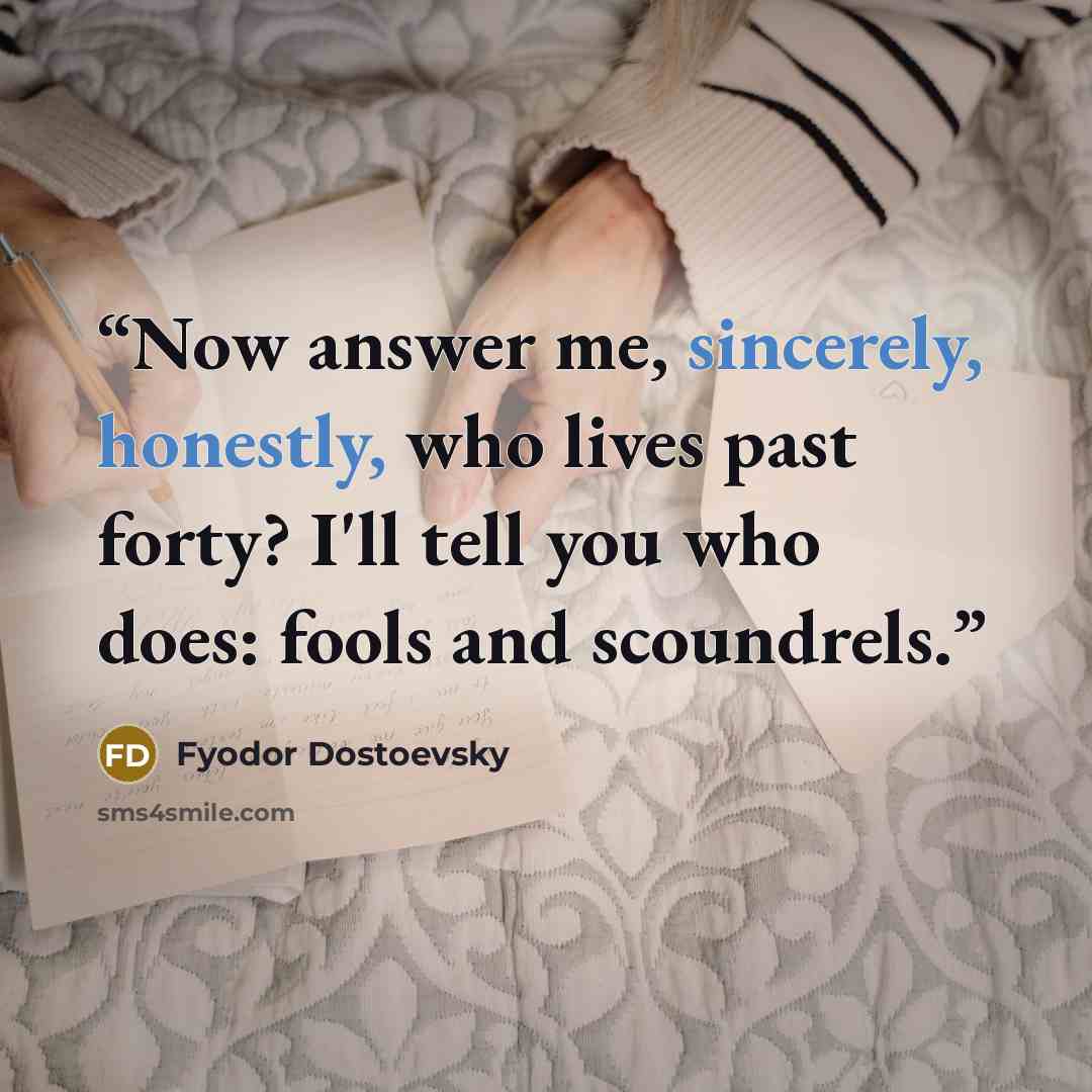 “Now answer me, sincerely, honestly, who lives past forty? I'll tell you who does: fools and scoundrels.” quote by Fyodor Dostoevsky