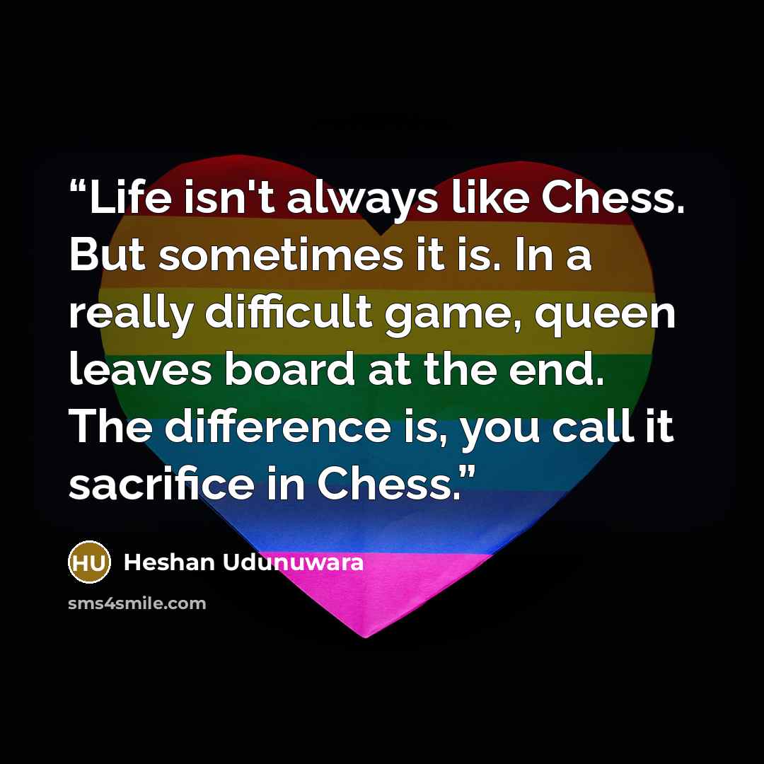 “Life isn't always like Chess. But sometimes it is. In a really difficult game, queen leaves board at the end. The difference is, you call it sacrifice in Chess.” quote by Heshan Udunuwara