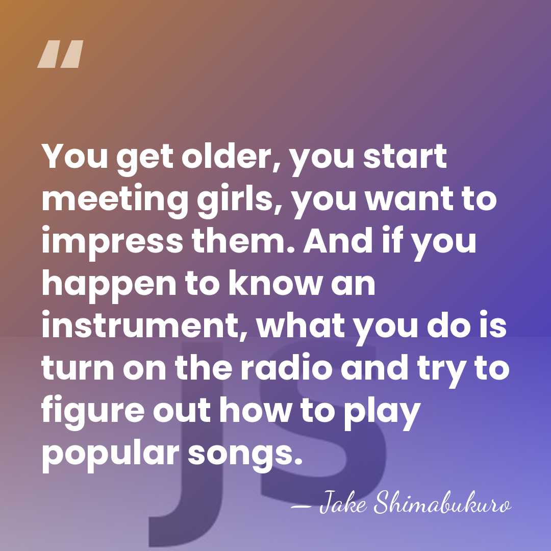 You get older, you start meeting girls, you want to impress them.&hellip; - Jake Shimabukuro