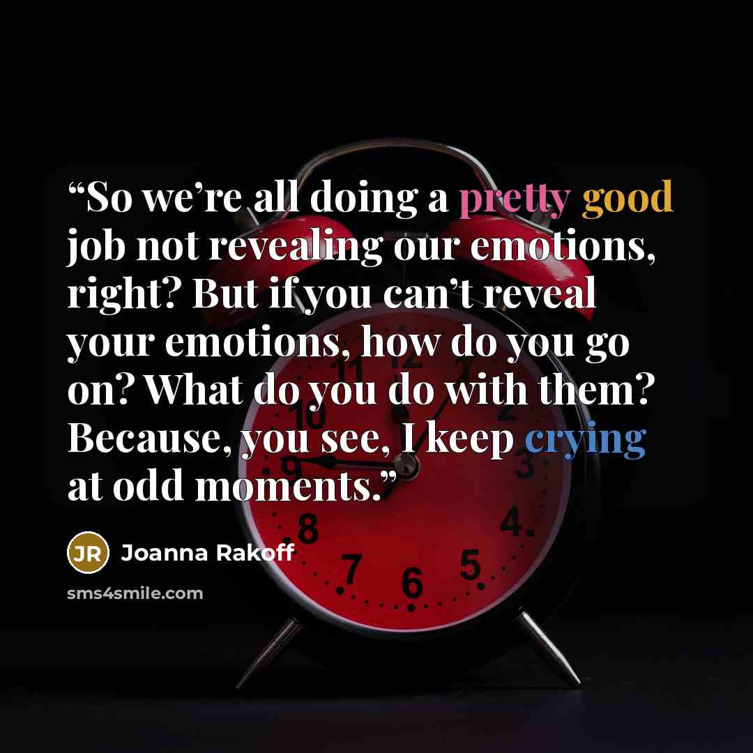 “So we’re all doing a pretty good job not revealing our emotions, right? But if you can’t reveal your emotions, how do you go on? What do you do with them? Because, you see, I keep crying at odd moments.” quote by Joanna Rakoff