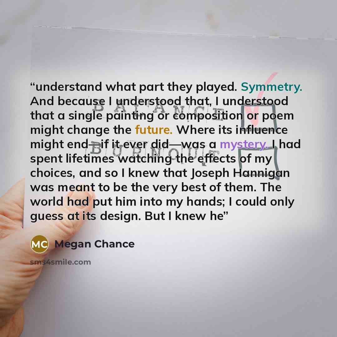 “understand what part they played. Symmetry. And because I understood that, I understood that a single painting or composition or poem might change the future. Where its influence might end—if it ever did—was a mystery. I had spent lifetimes watching the effects of my choices, and so I knew that…” quote by Megan Chance
